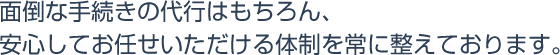 面倒な手続きの代行はもちろん、安心してお任せいただける体制を常に整えております。